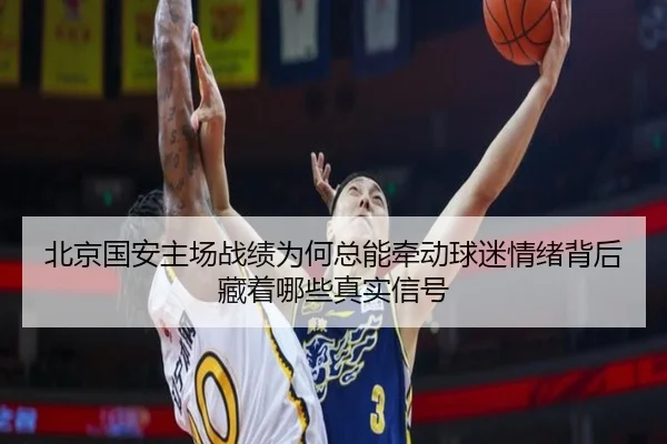 北京国安主场战绩为何总能牵动球迷情绪背后藏着哪些真实信号